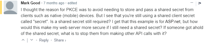 A comment from my blog saying: I thought the reason for PKCE was to avoid needing to store and pass a shared secret from clients such as native (mobile) devices. But I see that you're still using a shared client secret called secret. Is a shared secret still required? I get that this example is for ASP.net, but how would this make my web server more secure if I still need a shared secret? If someone got ahold of the shared secret, what is to stop them from making other API calls with it?